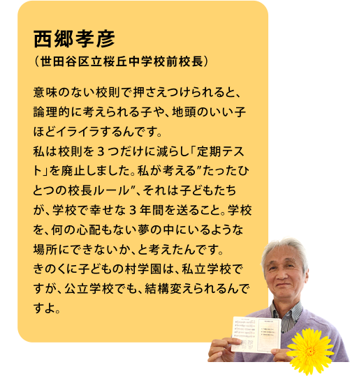 西郷孝彦（世田谷区立桜丘中学校前校長）意味のない校則で押さえつけられると、論理的に考えられる子や、地頭のいい子ほどイライラするんです。私は校則を３つだけに減らし「定期テスト」を廃止しました。私が考える”たったひとつの校長ルール”、それは子どもたちが、学校で幸せな３年間を送ること。学校を、何の心配もない夢の中にいるような場所にできないか、と考えたんです。きのくに子どもの村学園は、私立学校ですが、公立学校でも、結構変えられるんですよ。