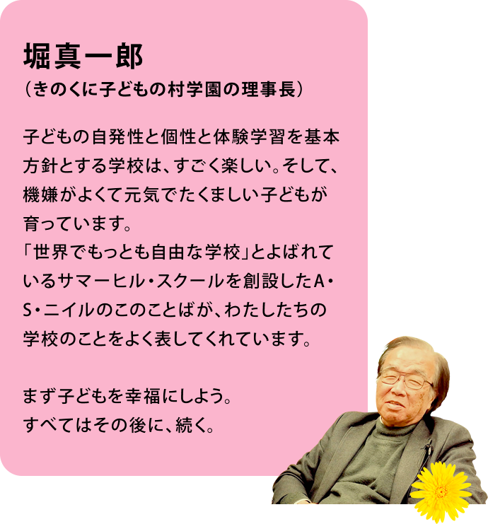 堀真一郎（きのくに子どもの村学園の理事長）子どもの自発性と個性と体験学習を基本方針とする学校は、すごく楽しい。そして、機嫌がよくて元気でたくましい子どもが育っています。「世界でもっとも自由な学校」とよばれているサマーヒル・スクールを創設したA・S・ニイルのこのことばが、わたしたちの学校のことをよく表してくれています。まず子どもを幸福にしよう。すべてはその後に、続く。