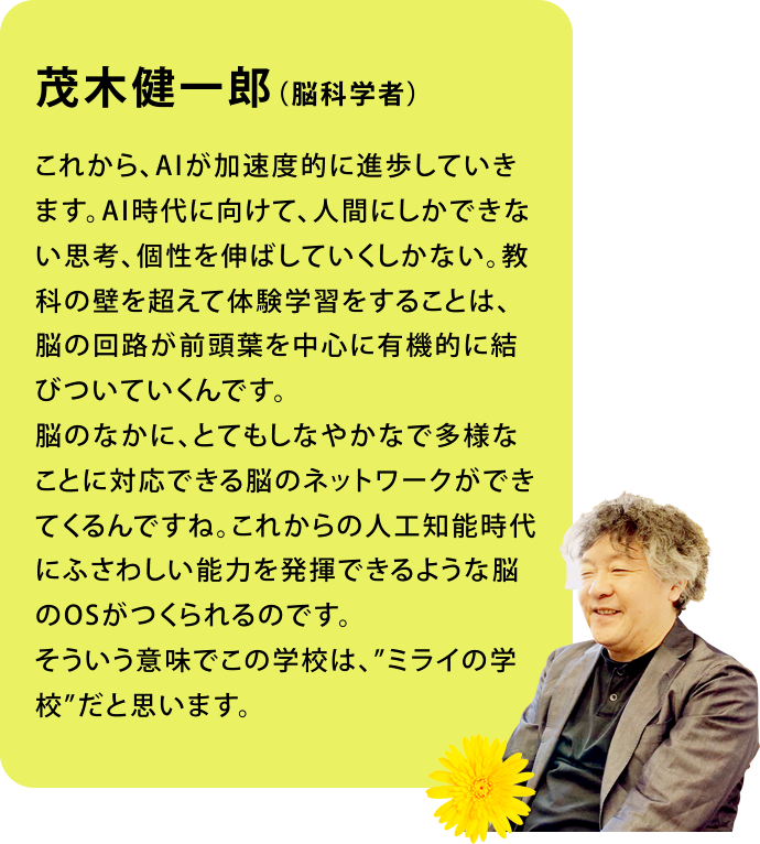 茂木健一郎（脳科学者）これから、AIが加速度的に進歩していきます。AI時代に向けて、人間にしかできない思考、個性を伸ばしていくしかない。教科の壁を超えて体験学習をすることは、脳の回路が前頭葉を中心に有機的に結びついていくんです。脳のなかに、とてもしなやかなで多様なことに対応できる脳のネットワークができてくるんですね。これからの人工知能時代にふさわしい能力を発揮できるような脳のOSがつくられるのです。そういう意味でこの学校は、”ミライの学校”だと思います。