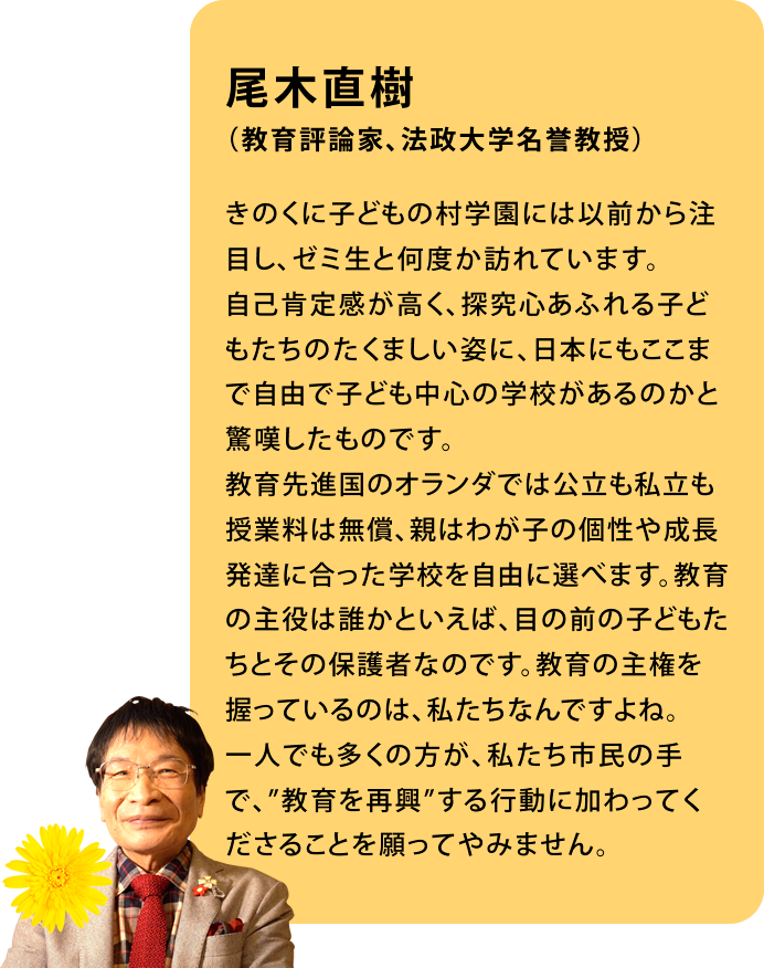 尾木直樹　（教育評論家、法政大学名誉教授）きのくに子どもの村学園には以前から注目し、ゼミ生と何度か訪れています。自己肯定感が高く、探究心あふれる子どもたちのたくましい姿に、日本にもここまで自由で子ども中心の学校があるのかと驚嘆したものです。教育先進国のオランダでは公立も私立も授業料は無償、親はわが子の個性や成長発達に合った学校を自由に選べます。教育の主役は誰かといえば、目の前の子どもたちとその保護者なのです。教育の主権を握っているのは、私たちなんですよね。一人でも多くの方が、私たち市民の手で、”教育を再興”する行動に加わってくださることを願ってやみません。