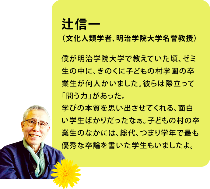 辻信一　（文化人類学者、明治学院大学名誉教授）僕が明治学院大学で教えていた頃、ゼミ生の中に、きのくに子どもの村学園の卒業生が何人かいました。彼らは際立って「問う力」があった。学びの本質を思い出させてくれる、面白い学生ばかりだったなぁ。子どもの村の卒業生のなかには、総代、つまり学年で最も優秀な卒論を書いた学生もいましたよ。