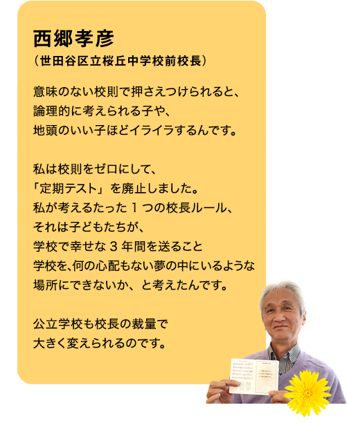 西郷孝彦（世田谷区立桜丘中学校前校長）意味のない校則で押さえつけられると、論理的に考えられる子や、地頭のいい子ほどイライラするんです。私は校則を３つだけに減らし「定期テスト」を廃止しました。私が考える”たったひとつの校長ルール”、それは子どもたちが、学校で幸せな３年間を送ること。学校を、何の心配もない夢の中にいるような場所にできないか、と考えたんです。きのくに子どもの村学園は、私立学校ですが、公立学校でも、結構変えられるんですよ。