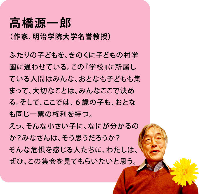 高橋源一郎(作家、明治学院大学名誉教授)ふたりの子どもを、きのくに子どもの村学園に通わせている。この『学校』に所属している人間はみんな、おとなも子どもも集まって、大切なことは、みんなここで決める。そして、ここでは、6歳の子も、おとなも同じ一票の権利を持つ。えっ、そんな小さい子に、なにが分かるのか?みなさんは、そう思うだろうか?そんな危惧を感じる人たちに、わたしは、ぜひ、この集会を見てもらいたいと思う。
