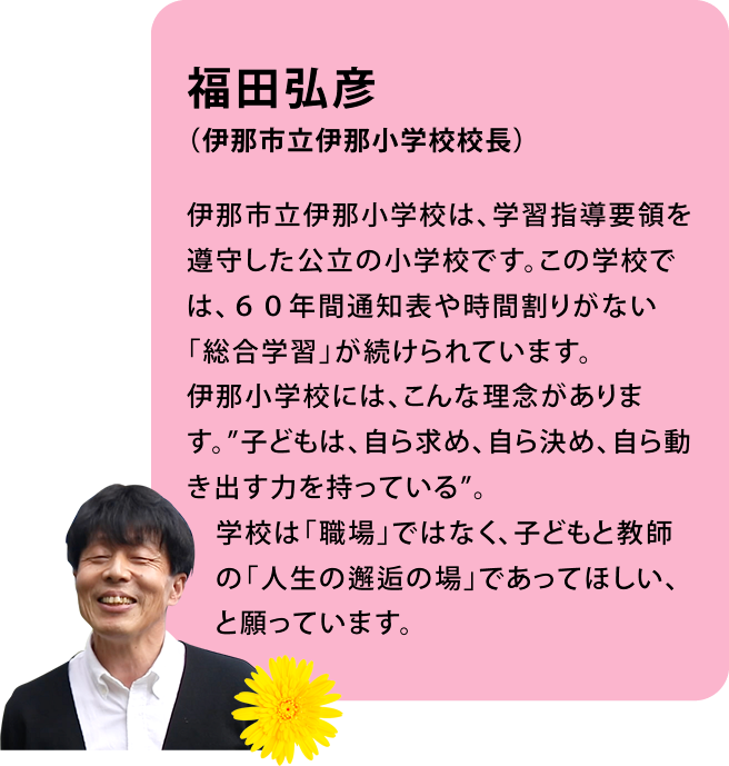 福田弘彦(伊那市立伊那小学校校長)伊那市立伊那小学校は、学習指導要領を遵守した公立の小学校です。この学校では、60年間通知表や時間割りがない「総合学習」が続けられています。伊那小学校には、こんな理念があります。”子どもは、自ら求め、自ら決め、自ら動き出す力を持っている”。学校は「職場」ではなく、子どもと教師の「人生の邂逅の場」であってほしい、と願っています。