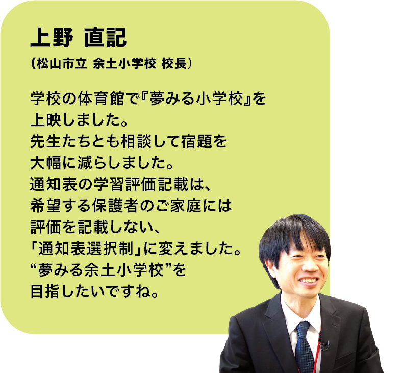 上野 直記
(松山市立 余土小学校 校長)学校の体育館で『夢みる小学校』を上映しました。先生たちとも相談して宿題を大幅に減らしました。通知表の学習評価記載は、希望する保護者のご家庭には評価を記載しない、「通知表選択制」に変えました。“夢みる余土小学校”を目指したいですね。